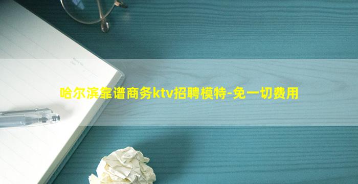 哈尔滨靠谱商务ktv招聘模特-免一切费用
